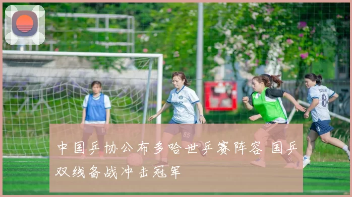 中国乒协公布多哈世乒赛阵容 国乒双线备战冲击冠军