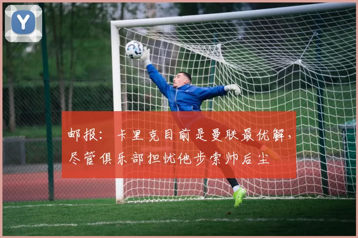 邮报:卡里克目前是曼联最优解,尽管俱乐部担忧他步索帅后尘