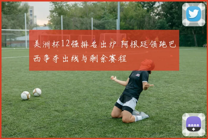 美洲杯12强排名出炉 阿根廷领跑巴西争夺出线与剩余赛程