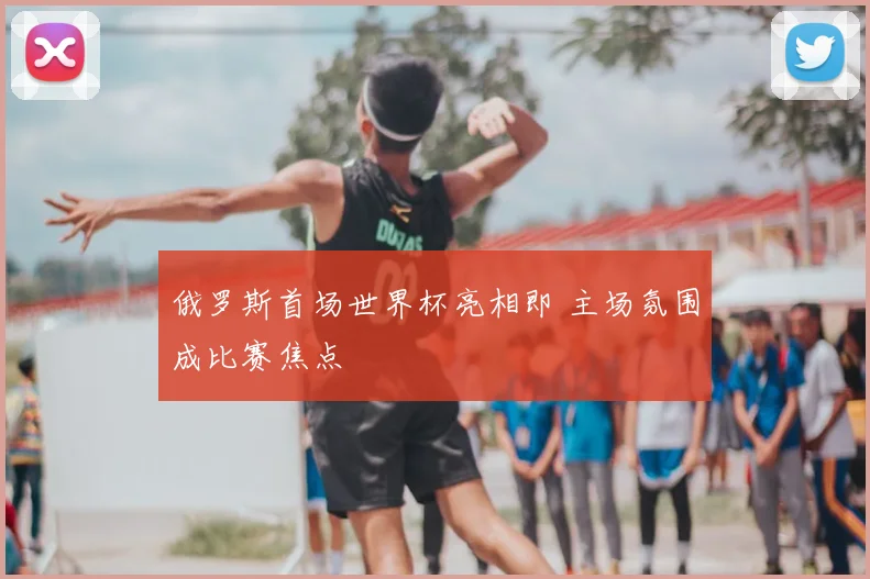 俄罗斯首场世界杯亮相即 主场氛围成比赛焦点