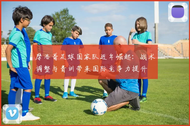 摩洛哥足球国家队近年崛起：战术调整与青训带来国际竞争力提升
