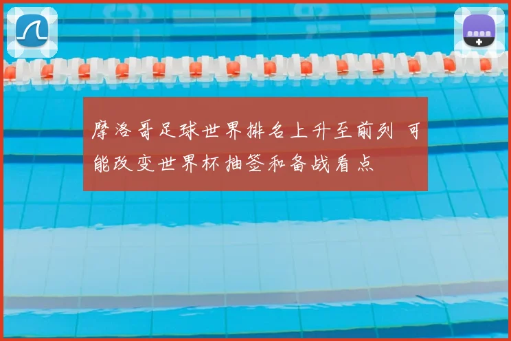 摩洛哥足球世界排名上升至前列 可能改变世界杯抽签和备战看点