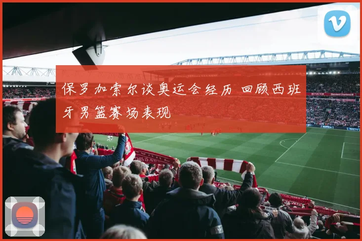 保罗加索尔谈奥运会经历 回顾西班牙男篮赛场表现