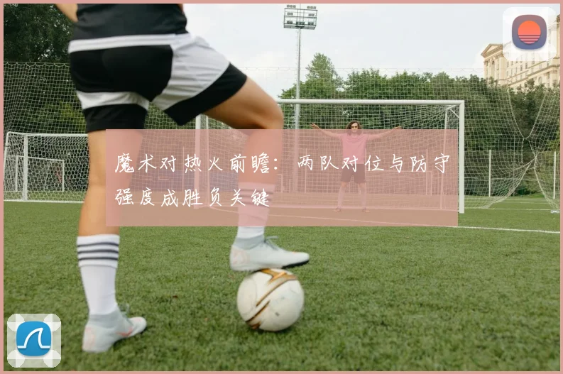 魔术对热火前瞻：两队对位与防守强度成胜负关键
