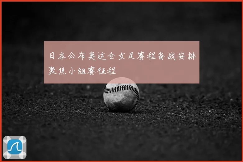 日本公布奥运会女足赛程备战安排聚焦小组赛征程