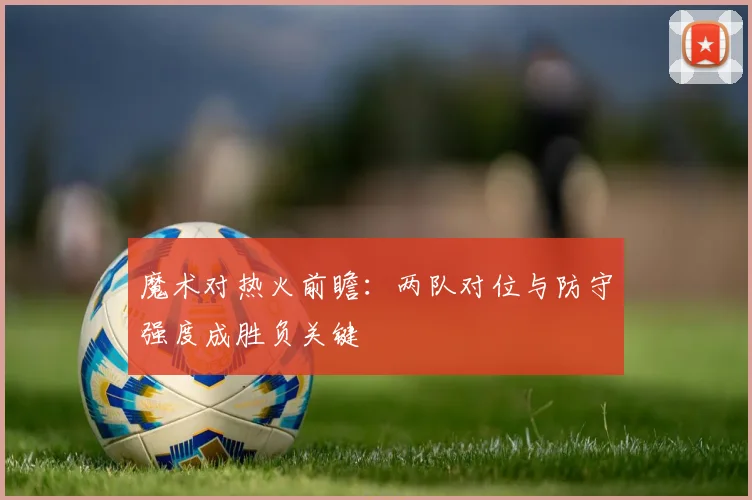 魔术对热火前瞻：两队对位与防守强度成胜负关键