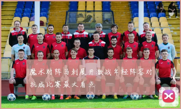魔术对阵马刺展开激战年轻阵容对抗成比赛最大看点