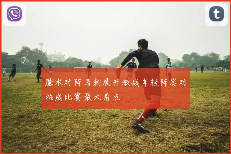 魔术对阵马刺展开激战年轻阵容对抗成比赛最大看点
