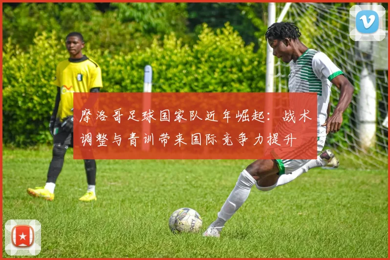 摩洛哥足球国家队近年崛起：战术调整与青训带来国际竞争力提升