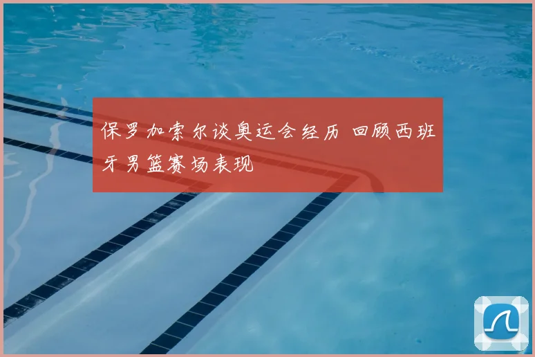 保罗加索尔谈奥运会经历 回顾西班牙男篮赛场表现